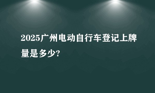 2025广州电动自行车登记上牌量是多少?