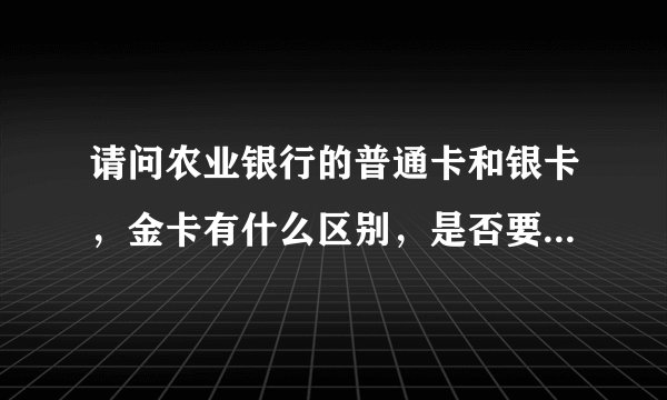 请问农业银行的普通卡和银卡，金卡有什么区别，是否要收年费，年费各是多少？