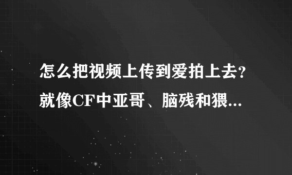 怎么把视频上传到爱拍上去？就像CF中亚哥、脑残和猥琐妞那样。急急急！