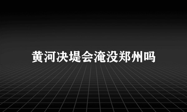 黄河决堤会淹没郑州吗