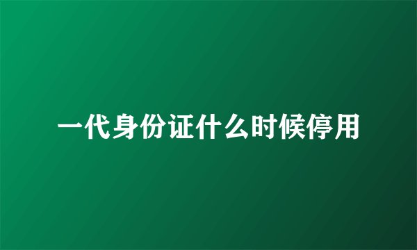 一代身份证什么时候停用