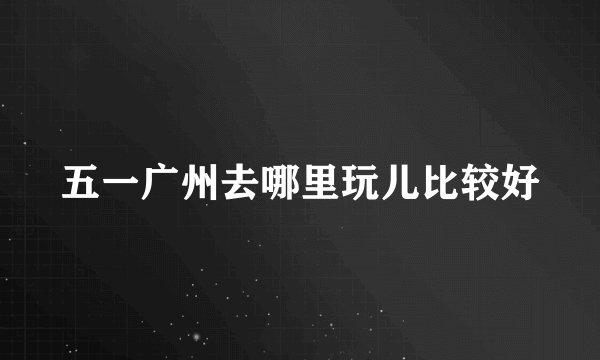 五一广州去哪里玩儿比较好