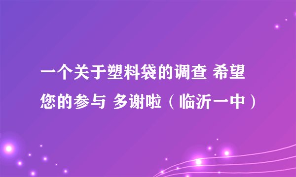 一个关于塑料袋的调查 希望您的参与 多谢啦（临沂一中）