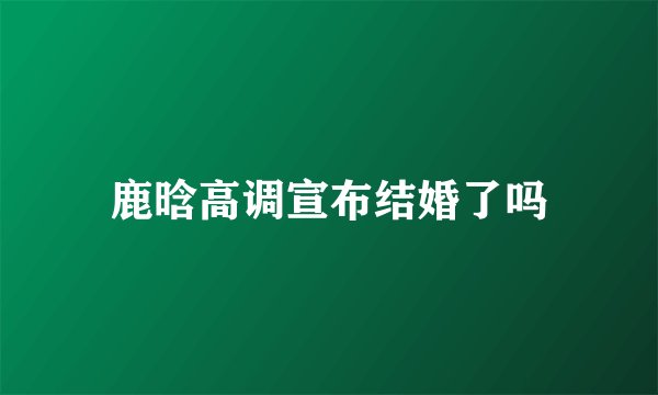 鹿晗高调宣布结婚了吗