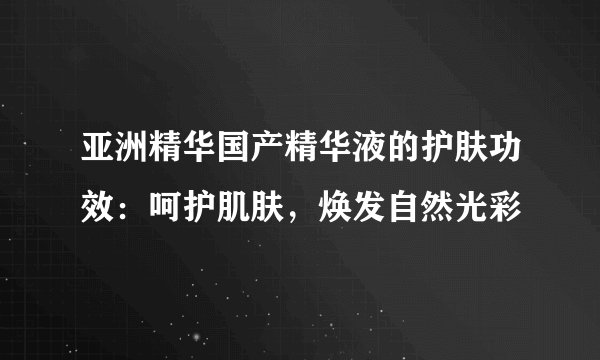 亚洲精华国产精华液的护肤功效：呵护肌肤，焕发自然光彩