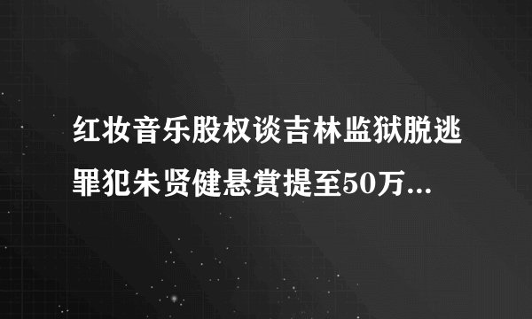 红妆音乐股权谈吉林监狱脱逃罪犯朱贤健悬赏提至50万元:脱逃已29天