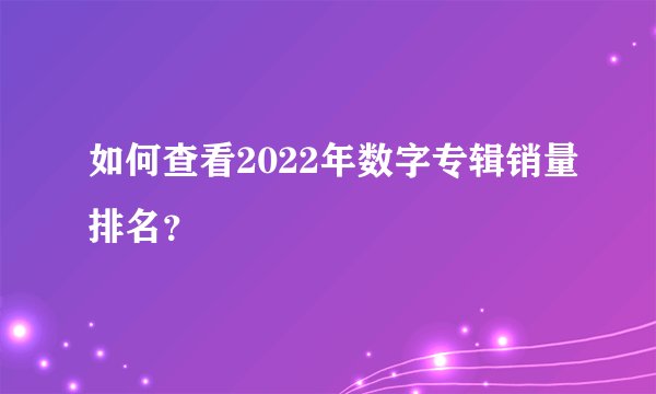 如何查看2022年数字专辑销量排名?