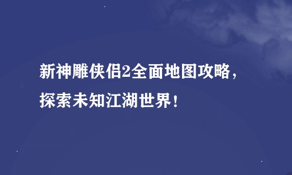 新神雕侠侣2全面地图攻略,探索未知江湖世界!