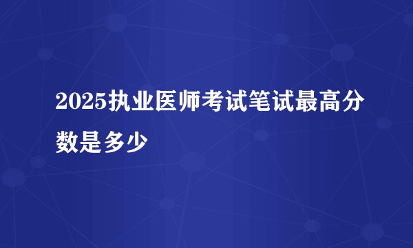 2025执业医师考试笔试最高分数是多少
