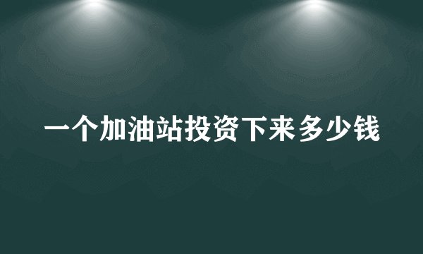 一个加油站投资下来多少钱