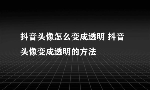 抖音头像怎么变成透明 抖音头像变成透明的方法