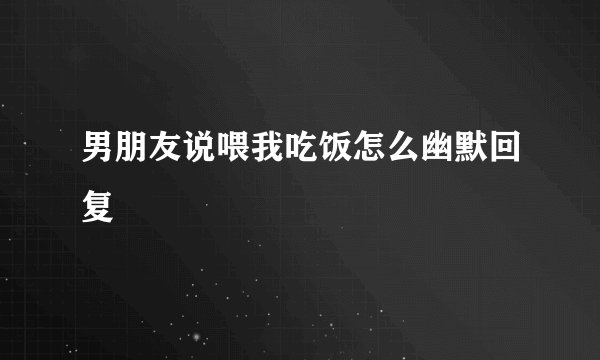 男朋友说喂我吃饭怎么幽默回复