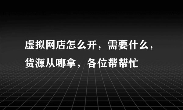 虚拟网店怎么开，需要什么，货源从哪拿，各位帮帮忙
