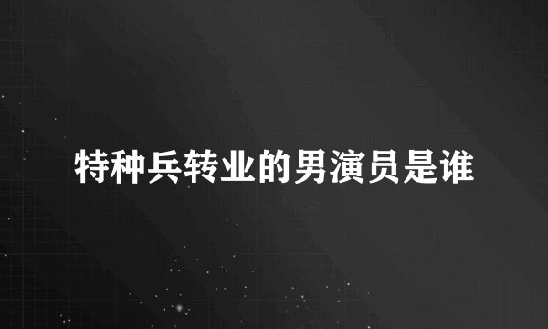 特种兵转业的男演员是谁