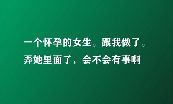 一个怀孕的女生。跟我做了。弄她里面了,会不会有事啊