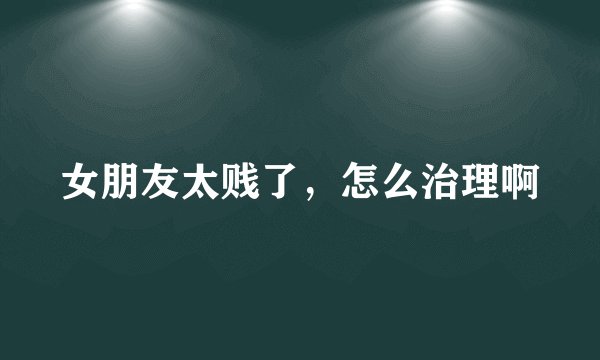 女朋友太贱了，怎么治理啊