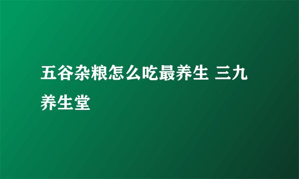 五谷杂粮怎么吃最养生 三九养生堂