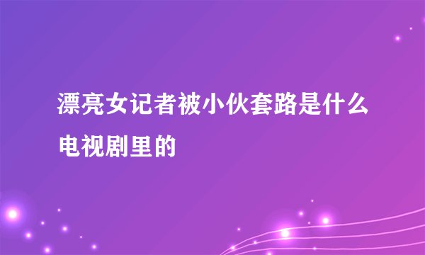 漂亮女记者被小伙套路是什么电视剧里的