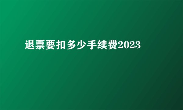 退票要扣多少手续费2023