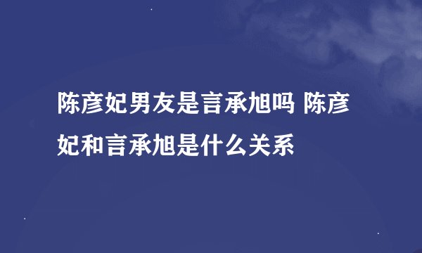 陈彦妃男友是言承旭吗 陈彦妃和言承旭是什么关系