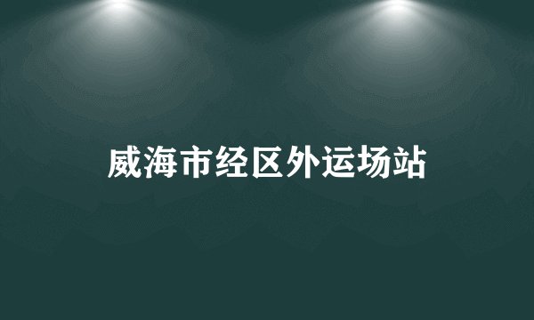 威海市经区外运场站