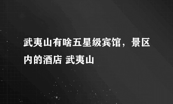 武夷山有啥五星级宾馆，景区内的酒店 武夷山