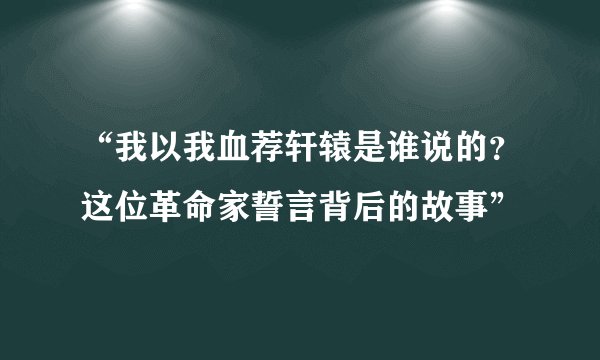 “我以我血荐轩辕是谁说的？这位革命家誓言背后的故事”