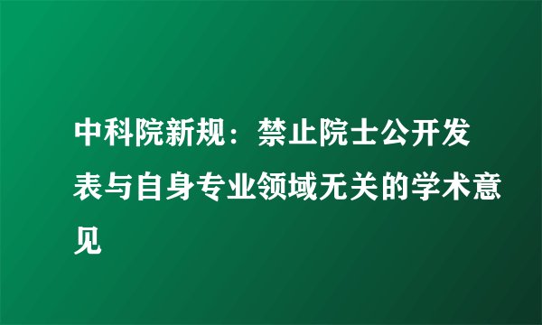 中科院新规：禁止院士公开发表与自身专业领域无关的学术意见
