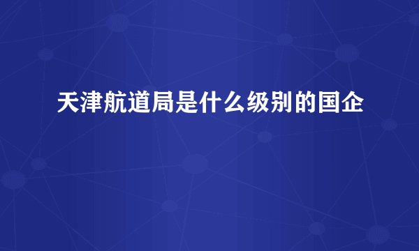 天津航道局是什么级别的国企
