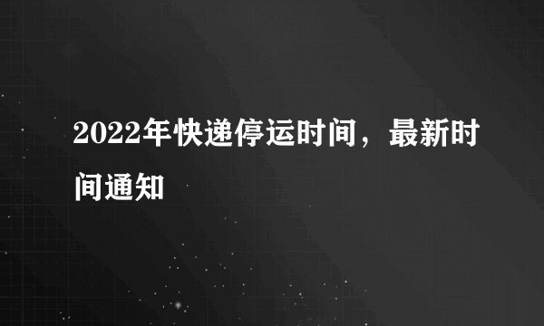 2022年快递停运时间,最新时间通知