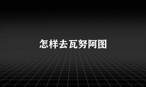 怎样去瓦努阿图