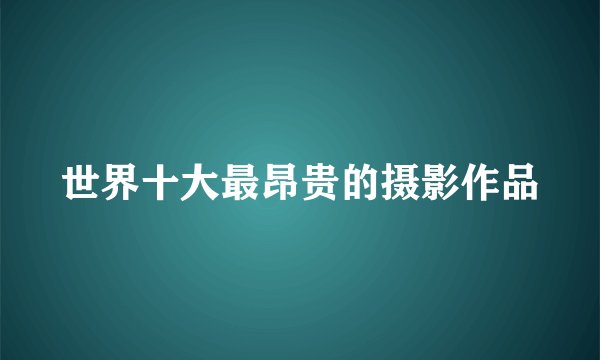 世界十大最昂贵的摄影作品