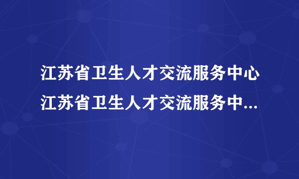 江苏省卫生人才交流服务中心江苏省卫生人才交流服务中心——介绍