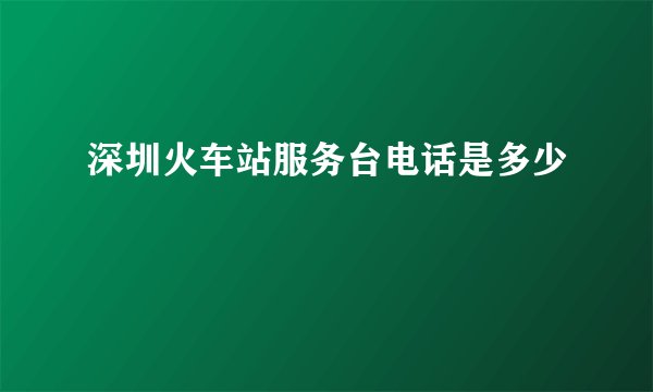 深圳火车站服务台电话是多少