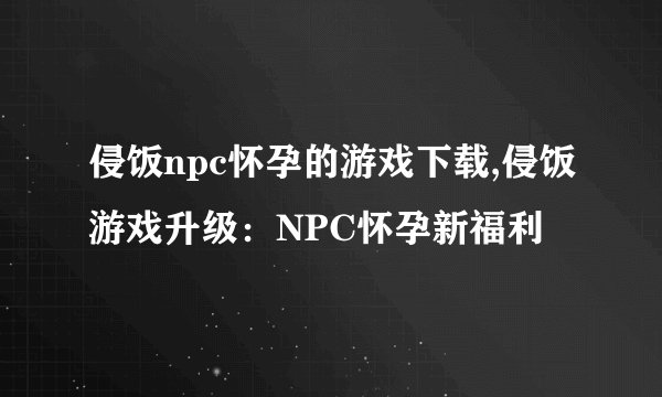 侵饭npc怀孕的游戏下载,侵饭游戏升级：NPC怀孕新福利