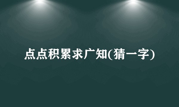 点点积累求广知(猜一字)
