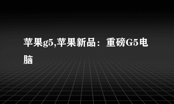 苹果g5,苹果新品：重磅G5电脑