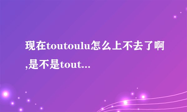 现在toutoulu怎么上不去了啊,是不是toutoulu改名字啦,谁知道地址？