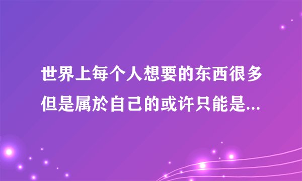 世界上每个人想要的东西很多但是属於自己的或许只能是沧海一栗步履走过岁月我们明白是以一颗纯美的求出处