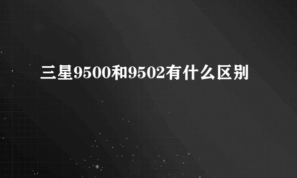 三星9500和9502有什么区别