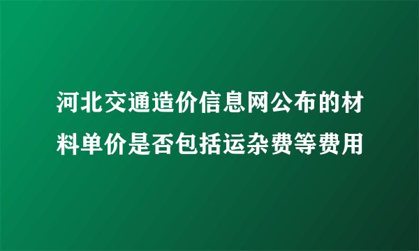 河北交通造价信息网公布的材料单价是否包括运杂费等费用