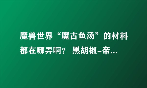 魔兽世界“魔古鱼汤”的材料都在哪弄啊？ 黑胡椒-帝王鲑鱼-魔古南瓜-生鳄鱼腹肉