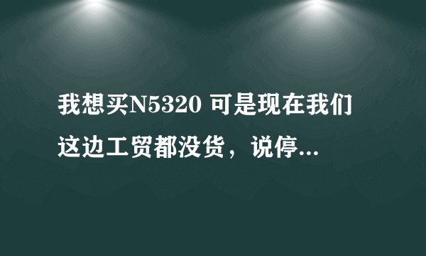 我想买N5320 可是现在我们这边工贸都没货，说停产，这是怎末回事啊