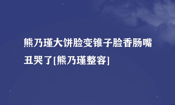 熊乃瑾大饼脸变锥子脸香肠嘴丑哭了[熊乃瑾整容]