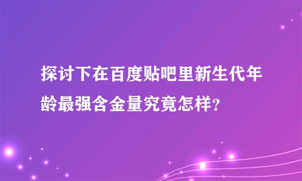 探讨下在百度贴吧里新生代年龄最强含金量究竟怎样？