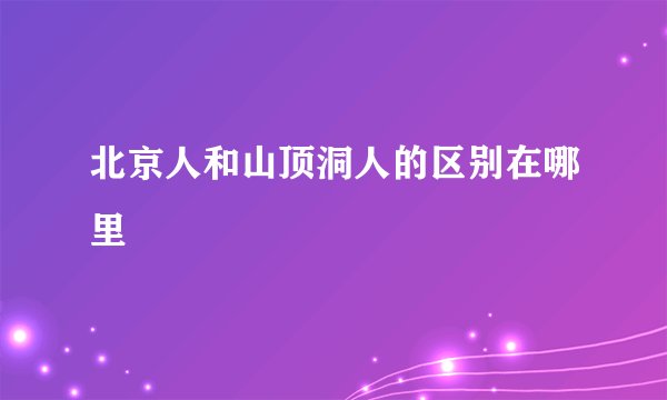北京人和山顶洞人的区别在哪里