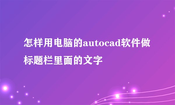 怎样用电脑的autocad软件做标题栏里面的文字