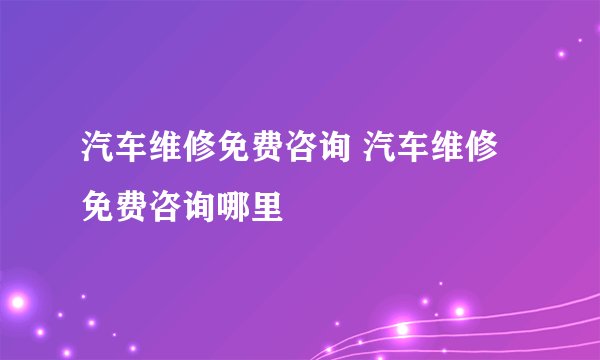 汽车维修免费咨询 汽车维修免费咨询哪里
