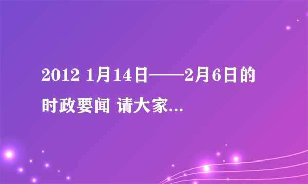 2012 1月14日——2月6日的时政要闻 请大家帮帮忙吧