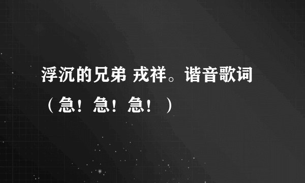 浮沉的兄弟 戎祥。谐音歌词（急！急！急！）